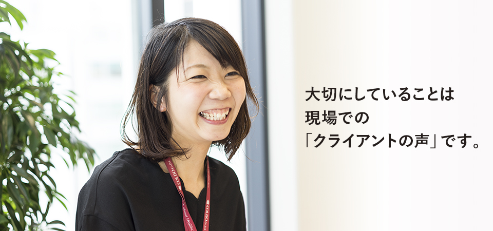 大切にしていることは現場での「クライアントの声」です。